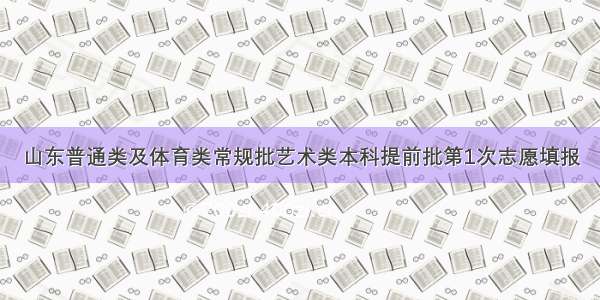 山东普通类及体育类常规批艺术类本科提前批第1次志愿填报