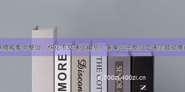 顽瘴痼疾集中整治丨怀化市交通运输局：重拳出击整治交通问题顽瘴痼疾