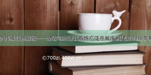 牢记初心使命 传承红色基因——全省司法行政系统广泛开展庆祝建党99周年系列主题活动