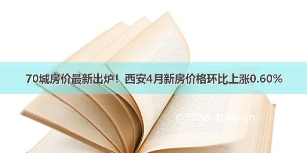 70城房价最新出炉！西安4月新房价格环比上涨0.60%