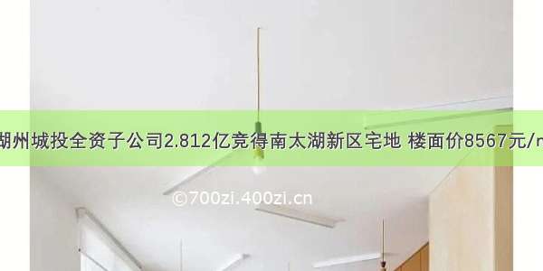 湖州城投全资子公司2.812亿竞得南太湖新区宅地 楼面价8567元/㎡