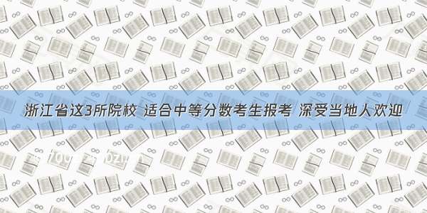 浙江省这3所院校 适合中等分数考生报考 深受当地人欢迎