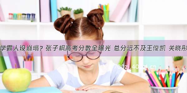 学霸人设崩塌？张子枫高考分数全曝光 总分远不及王俊凯 关晓彤