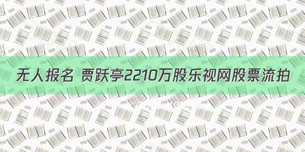 无人报名 贾跃亭2210万股乐视网股票流拍