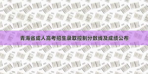 青海省成人高考招生录取控制分数线及成绩公布