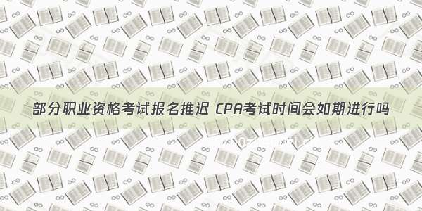 部分职业资格考试报名推迟 CPA考试时间会如期进行吗