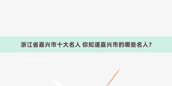 浙江省嘉兴市十大名人 你知道嘉兴市的哪些名人？