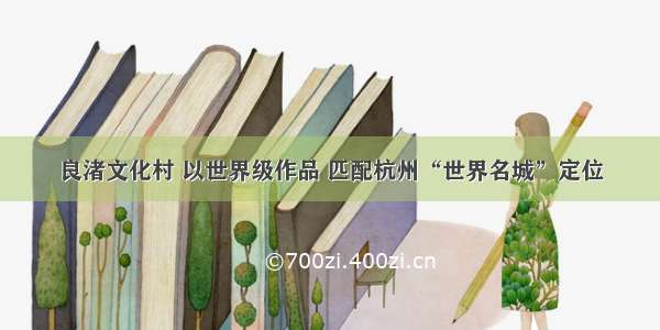 良渚文化村 以世界级作品 匹配杭州“世界名城”定位