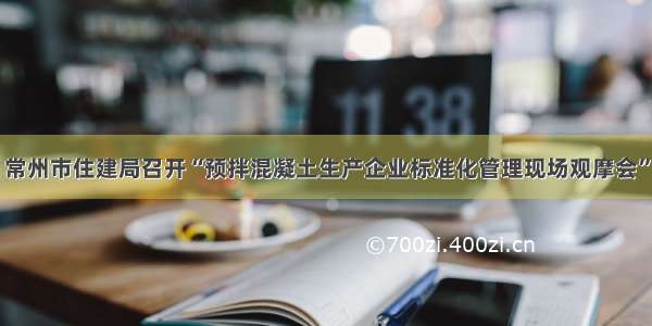 常州市住建局召开“预拌混凝土生产企业标准化管理现场观摩会”