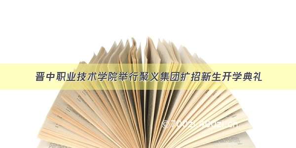 晋中职业技术学院举行聚义集团扩招新生开学典礼