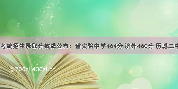 济南中考统招生录取分数线公布：省实验中学464分 济外460分 历城二中458分