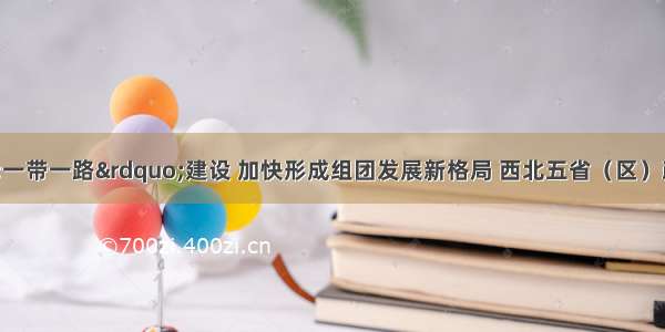 深度融入“一带一路”建设 加快形成组团发展新格局 西北五省（区）政协助推协同向西