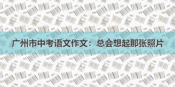 广州市中考语文作文：总会想起那张照片