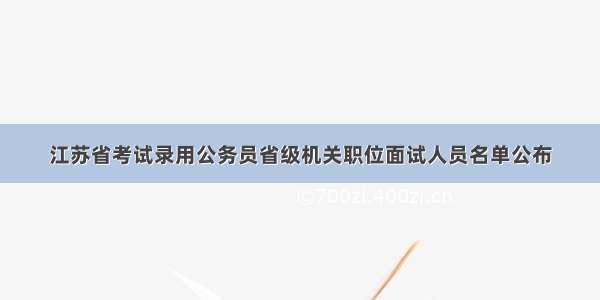 江苏省考试录用公务员省级机关职位面试人员名单公布