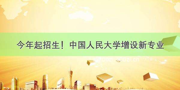 今年起招生！中国人民大学增设新专业