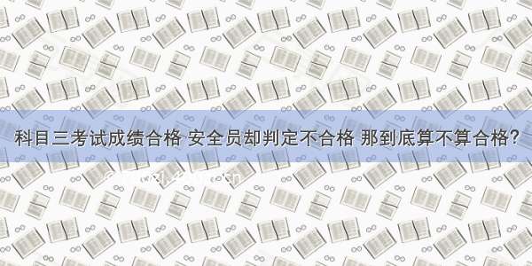 科目三考试成绩合格 安全员却判定不合格 那到底算不算合格？