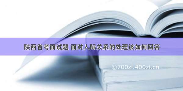 陕西省考面试题 面对人际关系的处理该如何回答