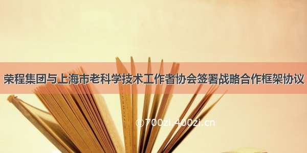 荣程集团与上海市老科学技术工作者协会签署战略合作框架协议