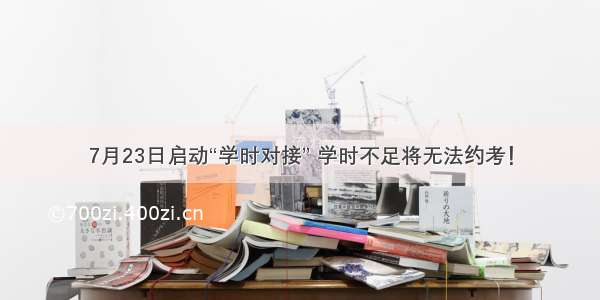 7月23日启动“学时对接” 学时不足将无法约考！