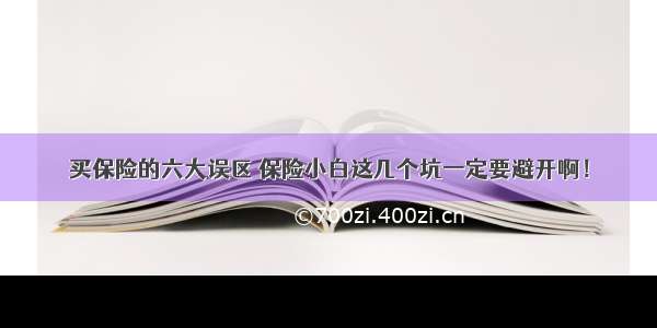 买保险的六大误区 保险小白这几个坑一定要避开啊！