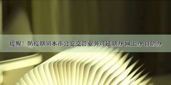 提醒！防疫期间本市公安交管业务可延期办 网上办 自助办→