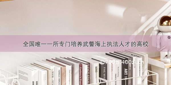 全国唯一一所专门培养武警海上执法人才的高校