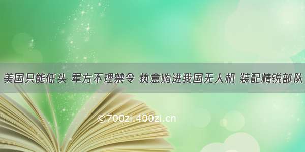 美国只能低头 军方不理禁令 执意购进我国无人机 装配精锐部队