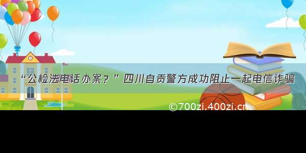 “公检法电话办案？”四川自贡警方成功阻止一起电信诈骗