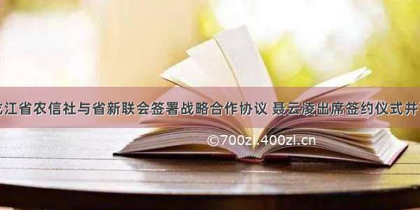 黑龙江省农信社与省新联会签署战略合作协议 聂云凌出席签约仪式并讲话