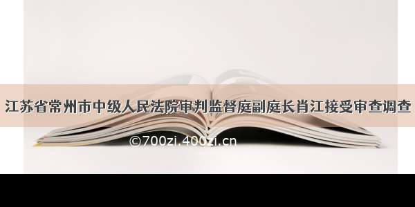 江苏省常州市中级人民法院审判监督庭副庭长肖江接受审查调查