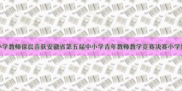 滁州市紫薇小学教师徐晨喜获安徽省第五届中小学青年教师教学竞赛决赛小学综合组二等奖