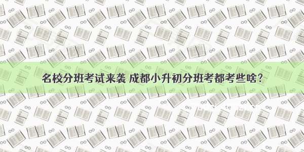 名校分班考试来袭 成都小升初分班考都考些啥？