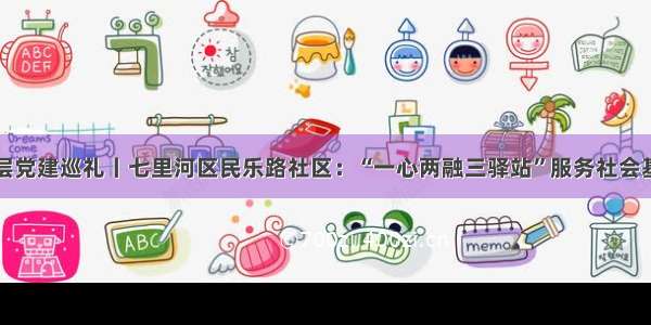 城市基层党建巡礼丨七里河区民乐路社区：“一心两融三驿站”服务社会基层治理