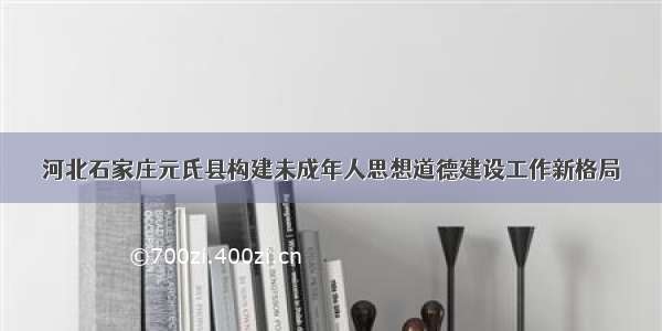 河北石家庄元氏县构建未成年人思想道德建设工作新格局