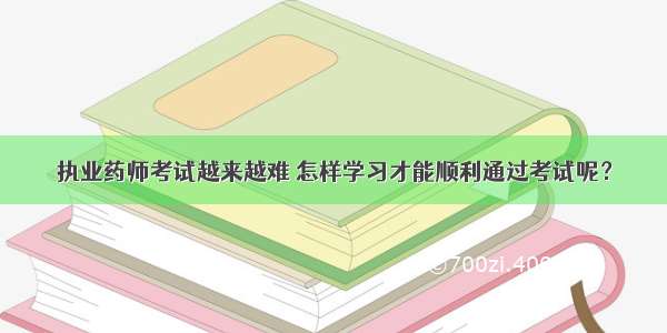 执业药师考试越来越难 怎样学习才能顺利通过考试呢？