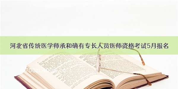 河北省传统医学师承和确有专长人员医师资格考试5月报名