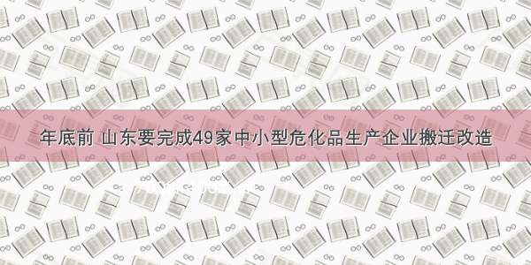 年底前 山东要完成49家中小型危化品生产企业搬迁改造