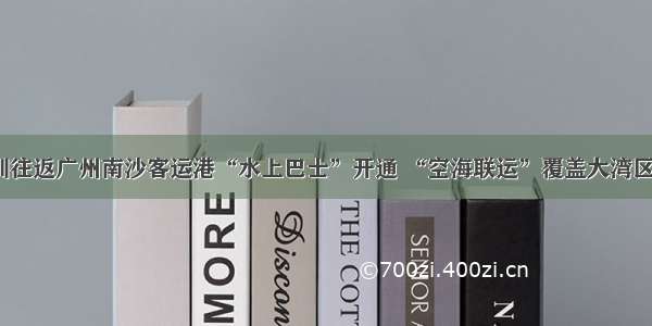 深圳往返广州南沙客运港“水上巴士”开通 “空海联运”覆盖大湾区5城