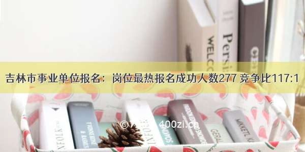 吉林市事业单位报名：岗位最热报名成功人数277 竞争比117:1