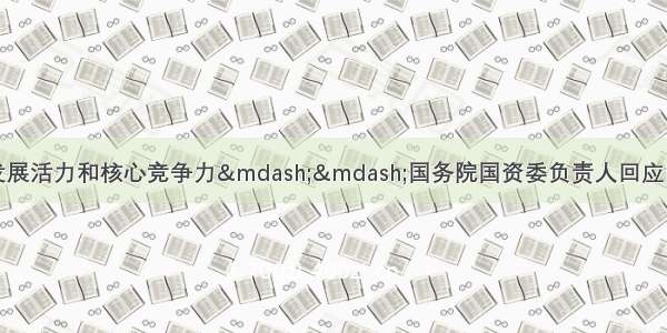 不断增强国有企业发展活力和核心竞争力——国务院国资委负责人回应国企改革发展热点问