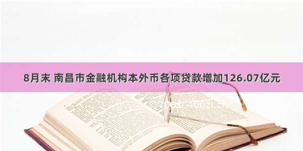 8月末 南昌市金融机构本外币各项贷款增加126.07亿元