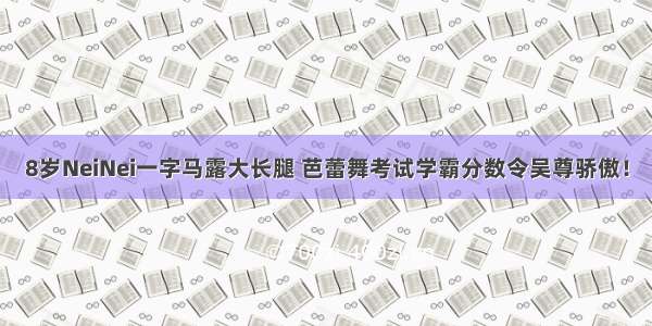 8岁NeiNei一字马露大长腿 芭蕾舞考试学霸分数令吴尊骄傲！