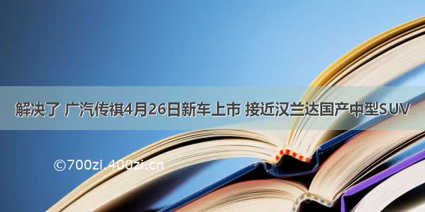 解决了 广汽传祺4月26日新车上市 接近汉兰达国产中型SUV