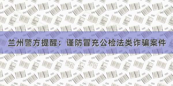 兰州警方提醒：谨防冒充公检法类诈骗案件