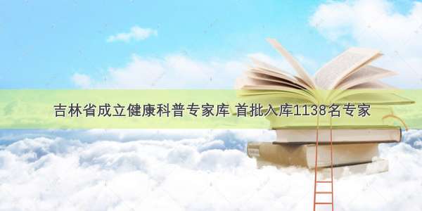 吉林省成立健康科普专家库 首批入库1138名专家