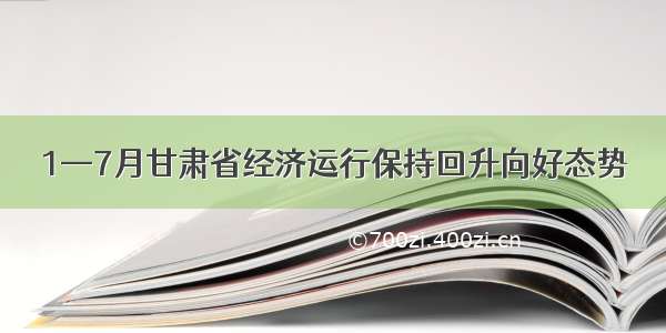 1—7月甘肃省经济运行保持回升向好态势