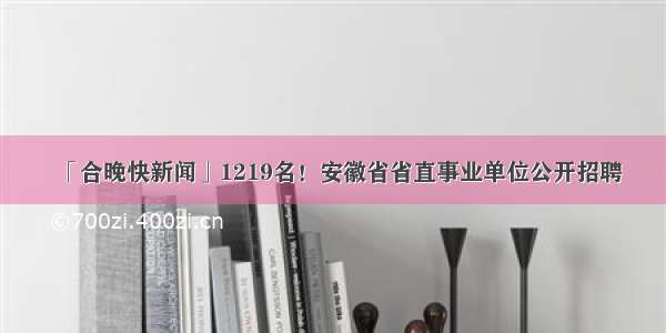 「合晚快新闻」1219名！安徽省省直事业单位公开招聘