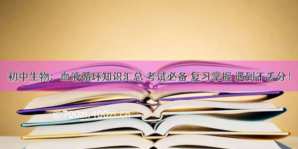 初中生物：血液循环知识汇总 考试必备 复习掌握 遇到不丢分！