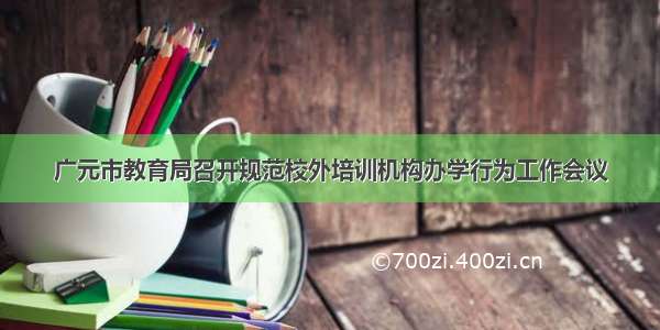 广元市教育局召开规范校外培训机构办学行为工作会议