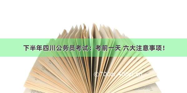 下半年四川公务员考试：考前一天 六大注意事项！